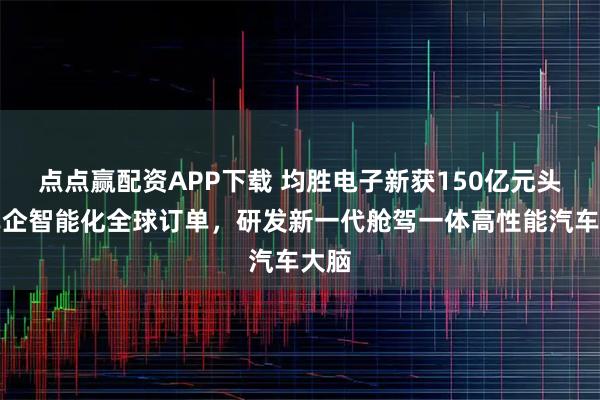 点点赢配资APP下载 均胜电子新获150亿元头部车企智能化全球订单，研发新一代舱驾一体高性能汽车大脑