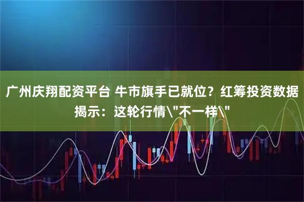 广州庆翔配资平台 牛市旗手已就位？红筹投资数据揭示：这轮行情＂不一样＂