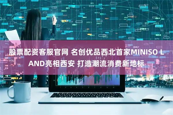 股票配资客服官网 名创优品西北首家MINISO LAND亮相西安 打造潮流消费新地标