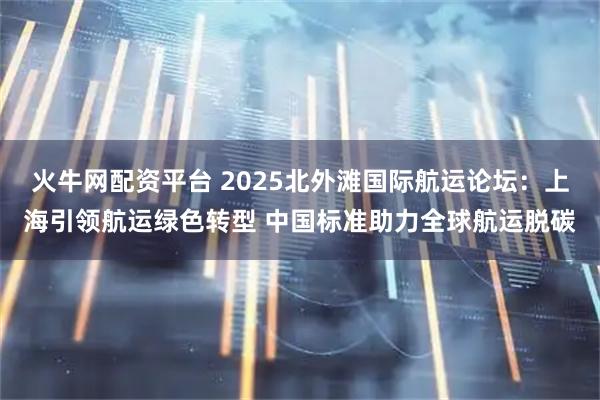 火牛网配资平台 2025北外滩国际航运论坛：上海引领航运绿色转型 中国标准助力全球航运脱碳