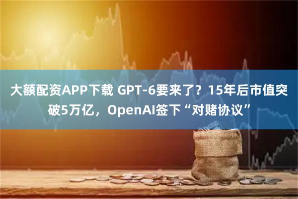 大额配资APP下载 GPT-6要来了？15年后市值突破5万亿，OpenAI签下“对赌协议”