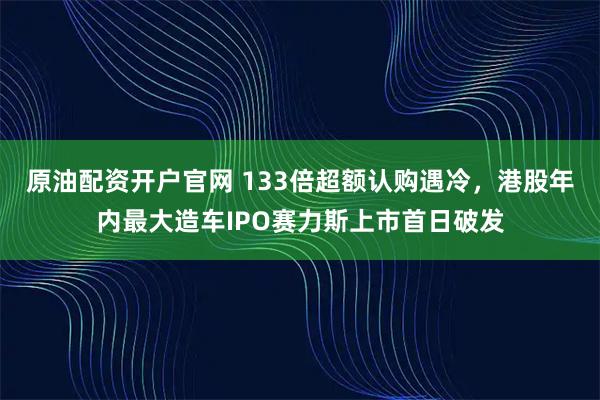 原油配资开户官网 133倍超额认购遇冷，港股年内最大造车IPO赛力斯上市首日破发