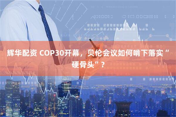 辉华配资 COP30开幕,贝伦会议如何啃下落实“硬骨头”?