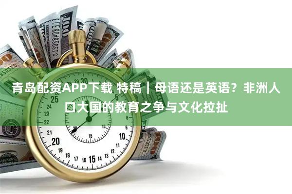 青岛配资APP下载 特稿｜母语还是英语？非洲人口大国的教育之争与文化拉扯