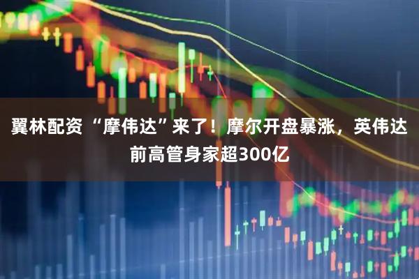 翼林配资 “摩伟达”来了！摩尔开盘暴涨，英伟达前高管身家超300亿