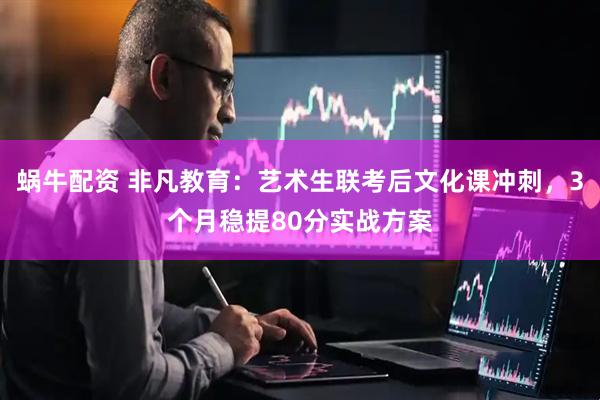 蜗牛配资 非凡教育：艺术生联考后文化课冲刺，3个月稳提80分实战方案