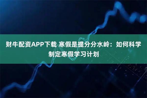 财牛配资APP下载 寒假是提分分水岭：如何科学制定寒假学习计划