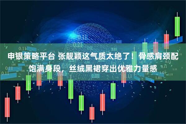 申银策略平台 张靓颖这气质太绝了！骨感肩颈配饱满身段，丝绒黑裙穿出优雅力量感