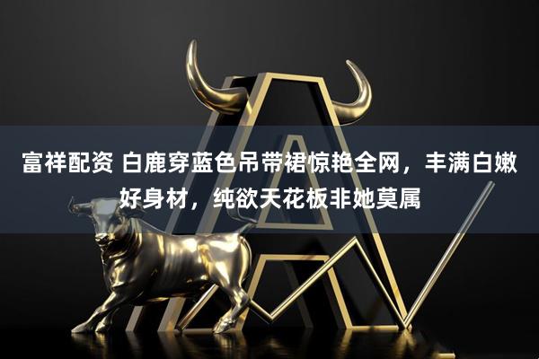 富祥配资 白鹿穿蓝色吊带裙惊艳全网，丰满白嫩好身材，纯欲天花板非她莫属