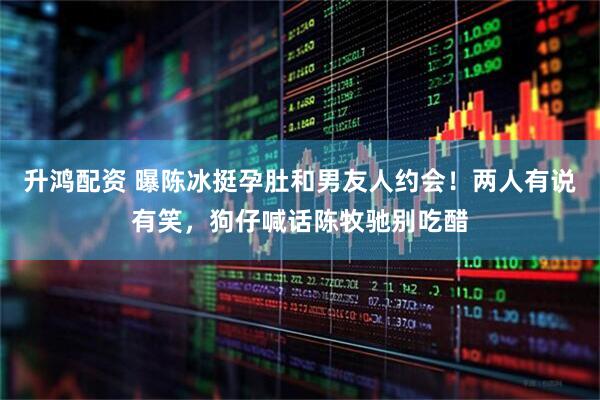 升鸿配资 曝陈冰挺孕肚和男友人约会！两人有说有笑，狗仔喊话陈牧驰别吃醋