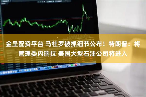 金呈配资平台 马杜罗被抓细节公布！特朗普：将管理委内瑞拉 美国大型石油公司将进入