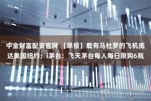 中金财富配资官网 【早报】载有马杜罗的飞机抵达美国纽约；i茅台：飞天茅台每人每日限购6瓶