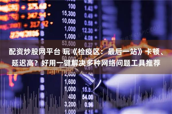 配资炒股网平台 玩《检疫区：最后一站》卡顿、延迟高？好用一键解决多种网络问题工具推荐