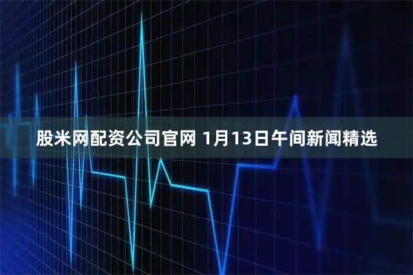 股米网配资公司官网 1月13日午间新闻精选