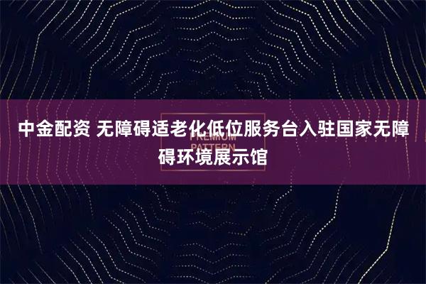 中金配资 无障碍适老化低位服务台入驻国家无障碍环境展示馆