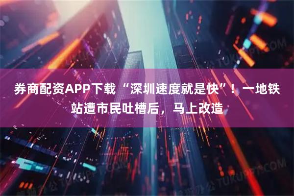 券商配资APP下载 “深圳速度就是快”！一地铁站遭市民吐槽后，马上改造