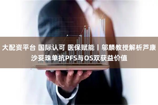 大配资平台 国际认可 医保赋能丨邬麟教授解析芦康沙妥珠单抗PFS与OS双获益价值