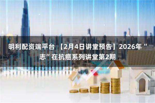 明利配资端平台 【2月4日讲堂预告】2026年“志”在抗癌系列讲堂第2期