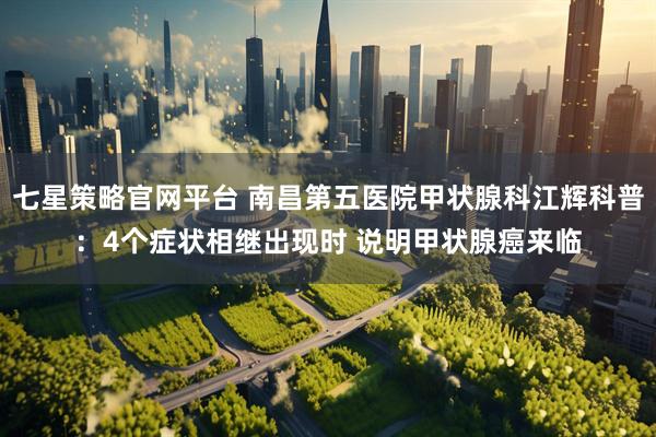 七星策略官网平台 南昌第五医院甲状腺科江辉科普：4个症状相继出现时 说明甲状腺癌来临