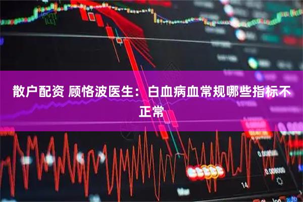 散户配资 顾恪波医生：白血病血常规哪些指标不正常