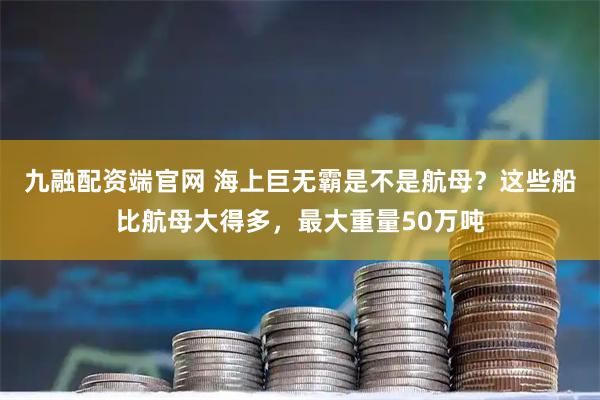 九融配资端官网 海上巨无霸是不是航母？这些船比航母大得多，最大重量50万吨