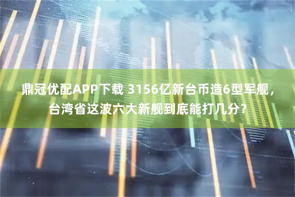 鼎冠优配APP下载 3156亿新台币造6型军舰，台湾省这波六大新舰到底能打几分？