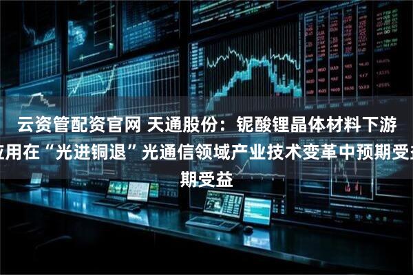 云资管配资官网 天通股份：铌酸锂晶体材料下游应用在“光进铜退”光通信领域产业技术变革中预期受益