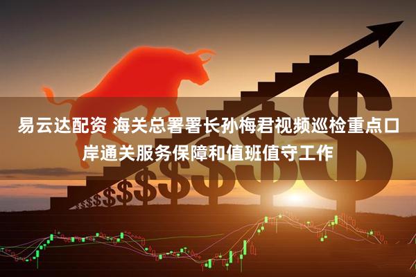 易云达配资 海关总署署长孙梅君视频巡检重点口岸通关服务保障和值班值守工作