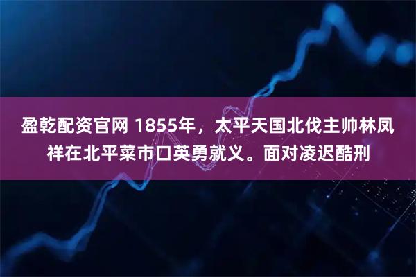 盈乾配资官网 1855年，太平天国北伐主帅林凤祥在北平菜市口英勇就义。面对凌迟酷刑