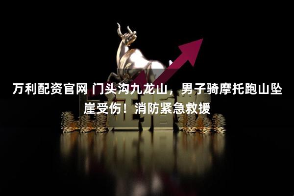 万利配资官网 门头沟九龙山，男子骑摩托跑山坠崖受伤！消防紧急救援