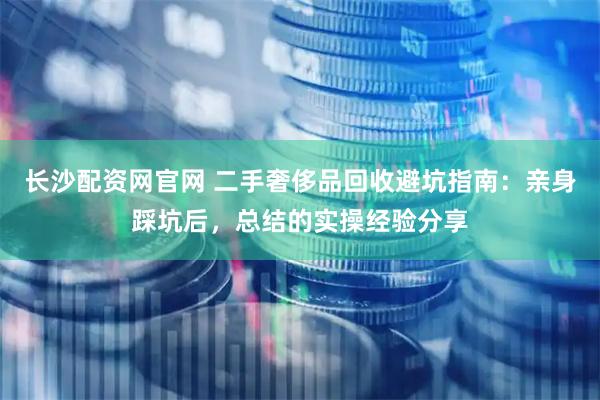 长沙配资网官网 二手奢侈品回收避坑指南：亲身踩坑后，总结的实操经验分享