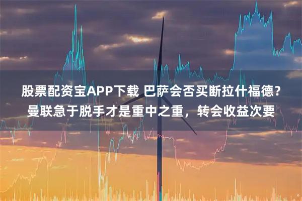 股票配资宝APP下载 巴萨会否买断拉什福德？曼联急于脱手才是重中之重，转会收益次要