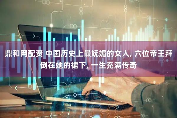 鼎和网配资 中国历史上最妩媚的女人, 六位帝王拜倒在她的裙下, 一生充满传奇