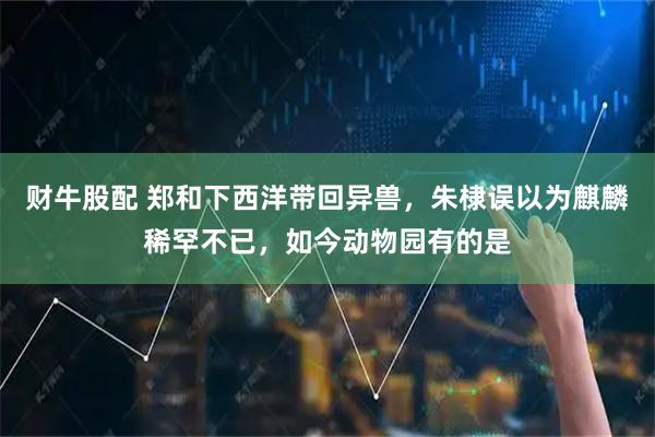 财牛股配 郑和下西洋带回异兽，朱棣误以为麒麟稀罕不已，如今动物园有的是