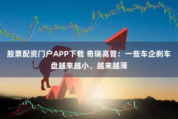 股票配资门户APP下载 奇瑞高管：一些车企刹车盘越来越小、越来越薄