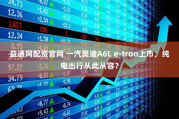 益通网配资官网 一汽奥迪A6L e-tron上市，纯电出行从此从容？