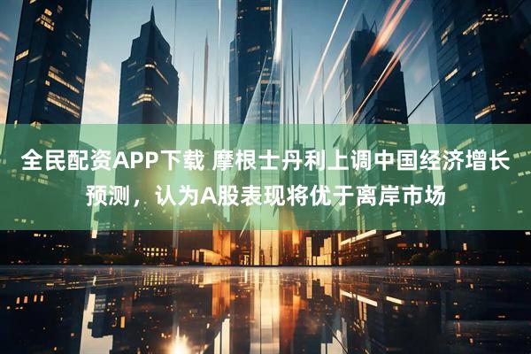 全民配资APP下载 摩根士丹利上调中国经济增长预测，认为A股表现将优于离岸市场