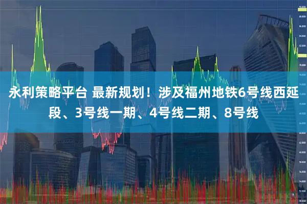永利策略平台 最新规划！涉及福州地铁6号线西延段、3号线一期、4号线二期、8号线