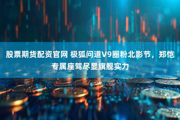 股票期货配资官网 极狐问道V9圈粉北影节，郑恺专属座驾尽显旗舰实力